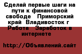 Сделай первые шаги на пути к финансовой свободе - Приморский край, Владивосток г. Работа » Заработок в интернете   